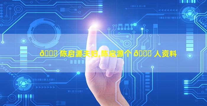 🐒 陈启源夫妇,陈启源个 🐛 人资料